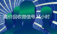 高价回收微信号24小时在线（高价回收微信账号平台）