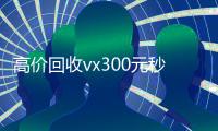 高价回收vx300元秒结（2021高价回收vx秒结）